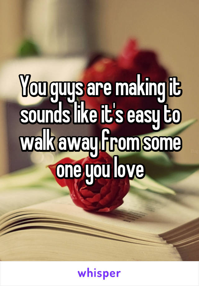 You guys are making it sounds like it's easy to walk away from some one you love
