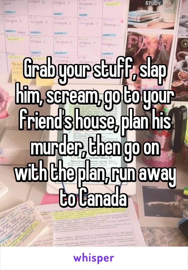 Grab your stuff, slap him, scream, go to your friend's house, plan his murder, then go on with the plan, run away to Canada 