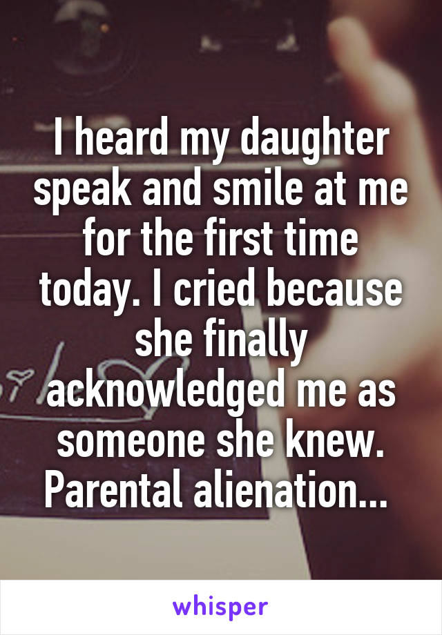 I heard my daughter speak and smile at me for the first time today. I cried because she finally acknowledged me as someone she knew. Parental alienation... 