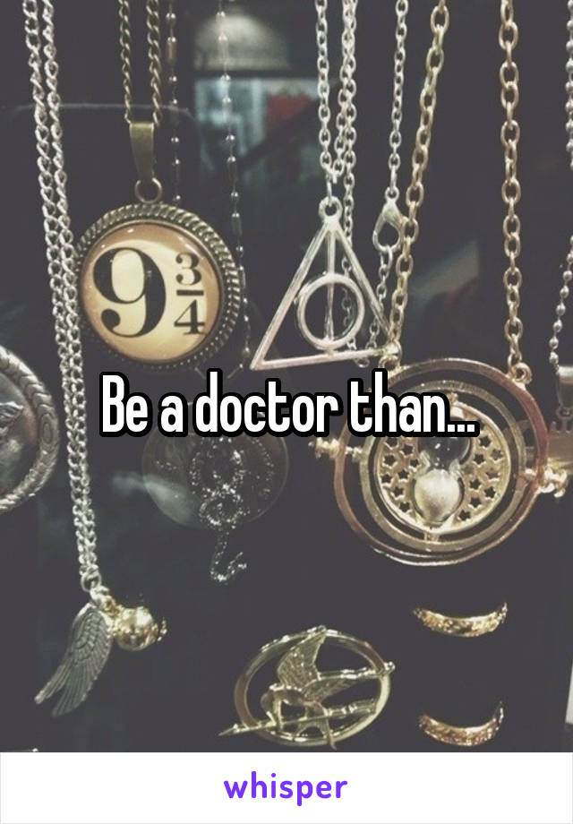 Be a doctor than...