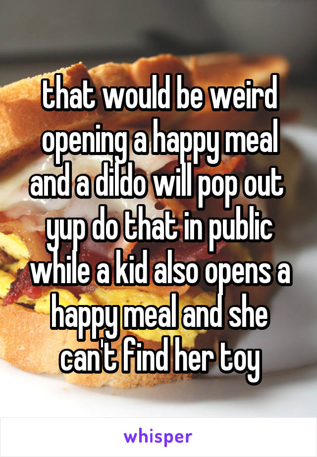 that would be weird opening a happy meal and a dildo will pop out  yup do that in public while a kid also opens a happy meal and she can't find her toy
