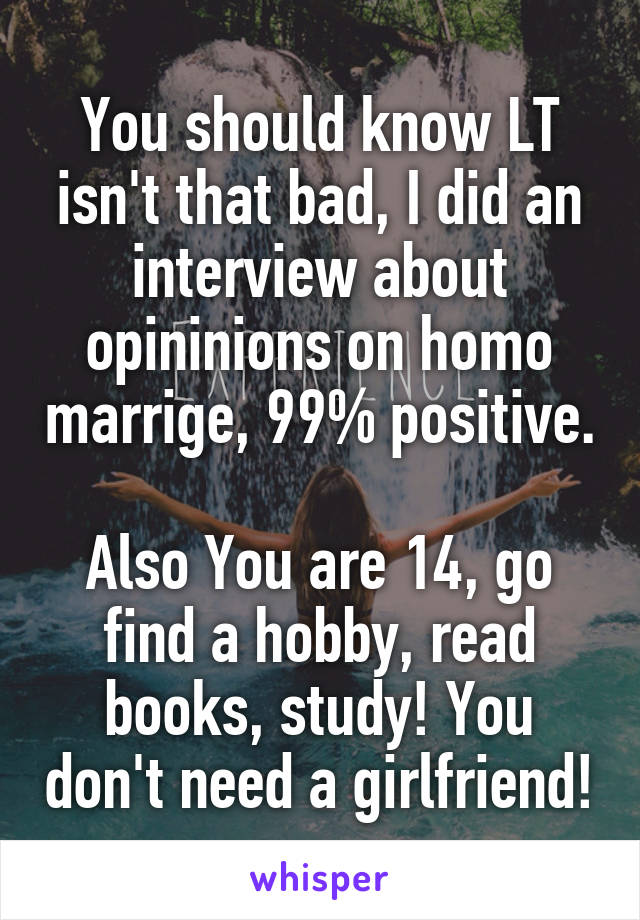 You should know LT isn't that bad, I did an interview about opininions on homo marrige, 99% positive. 
Also You are 14, go find a hobby, read books, study! You don't need a girlfriend!