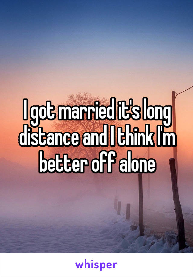 I got married it's long distance and I think I'm better off alone