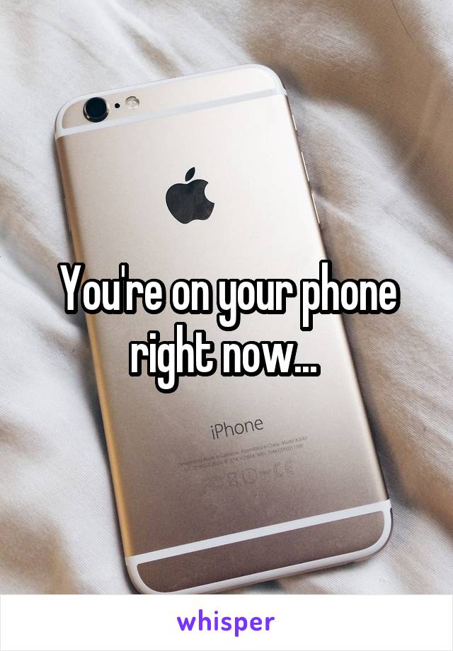You're on your phone right now... 