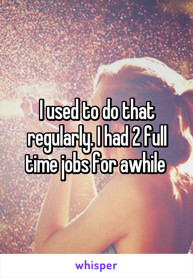 I used to do that regularly. I had 2 full time jobs for awhile 