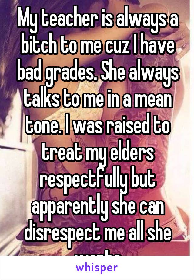 My teacher is always a bitch to me cuz I have bad grades. She always talks to me in a mean tone. I was raised to treat my elders respectfully but apparently she can disrespect me all she wants