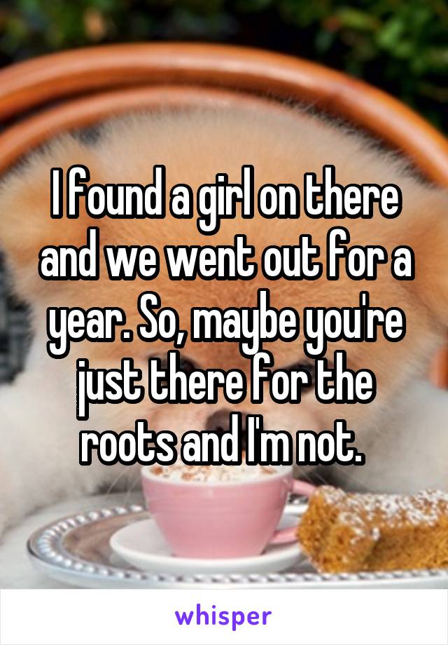 I found a girl on there and we went out for a year. So, maybe you're just there for the roots and I'm not. 