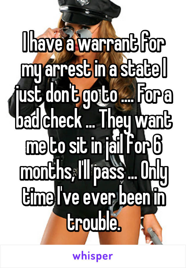 I have a warrant for my arrest in a state I just don't go to .... For a bad check ... They want me to sit in jail for 6 months, I'll pass ... Only time I've ever been in trouble.