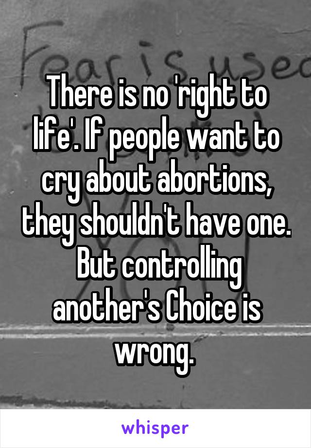 There is no 'right to life'. If people want to cry about abortions, they shouldn't have one.  But controlling another's Choice is wrong. 