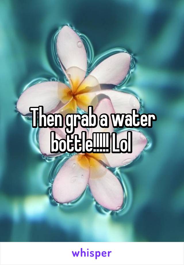 Then grab a water bottle!!!!! Lol 