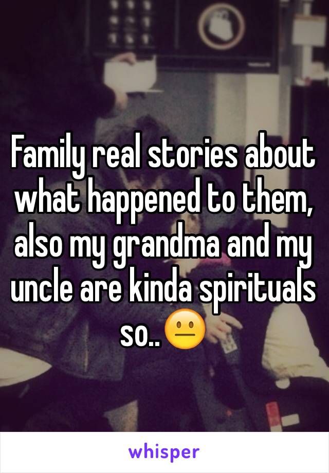 Family real stories about what happened to them, also my grandma and my uncle are kinda spirituals so..😐