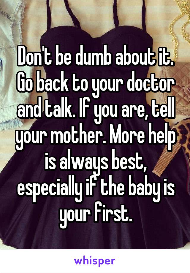 Don't be dumb about it. Go back to your doctor and talk. If you are, tell your mother. More help is always best, especially if the baby is your first.