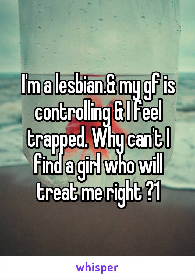 I'm a lesbian.& my gf is controlling & I feel trapped. Why can't I find a girl who will treat me right ?1