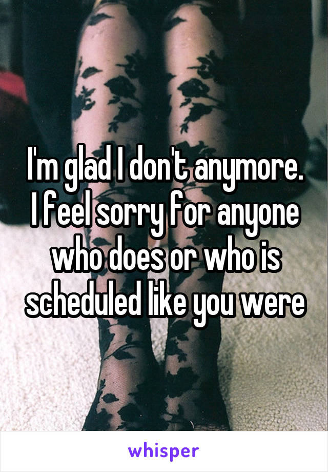 I'm glad I don't anymore. I feel sorry for anyone who does or who is scheduled like you were