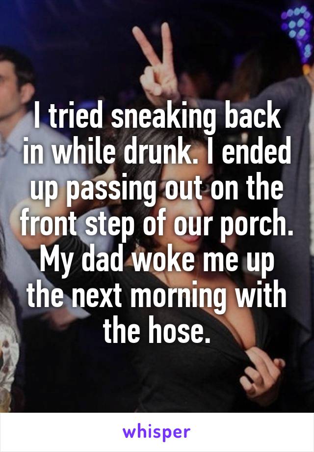 I tried sneaking back in while drunk. I ended up passing out on the front step of our porch. My dad woke me up the next morning with the hose.
