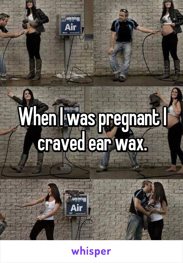 When I was pregnant I craved ear wax.