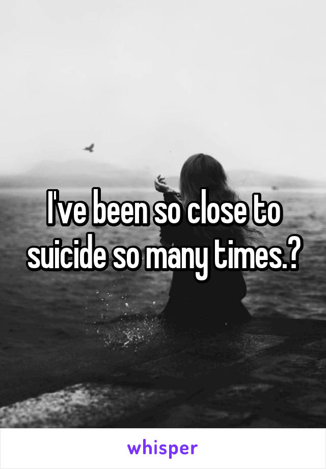 I've been so close to suicide so many times.🔪