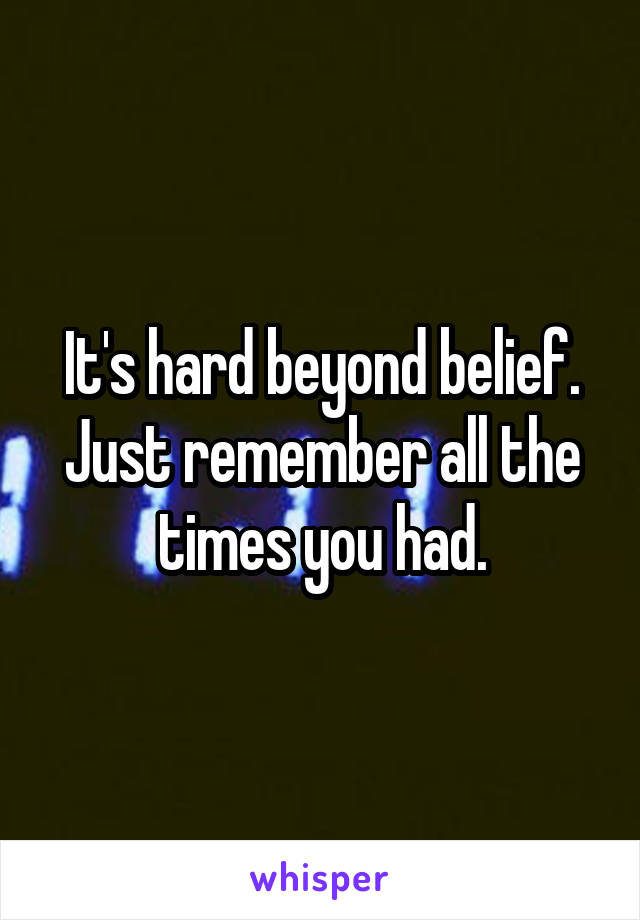It's hard beyond belief. Just remember all the times you had.