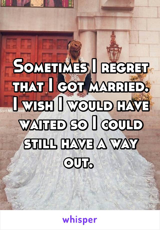 Sometimes I regret that I got married. I wish I would have waited so I could still have a way out. 