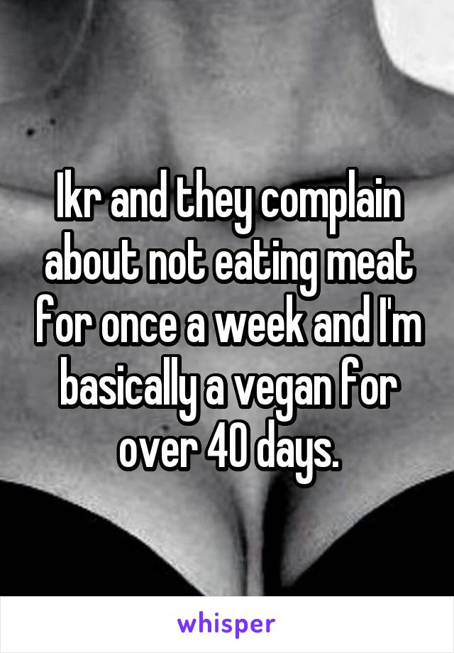 Ikr and they complain about not eating meat for once a week and I'm basically a vegan for over 40 days.