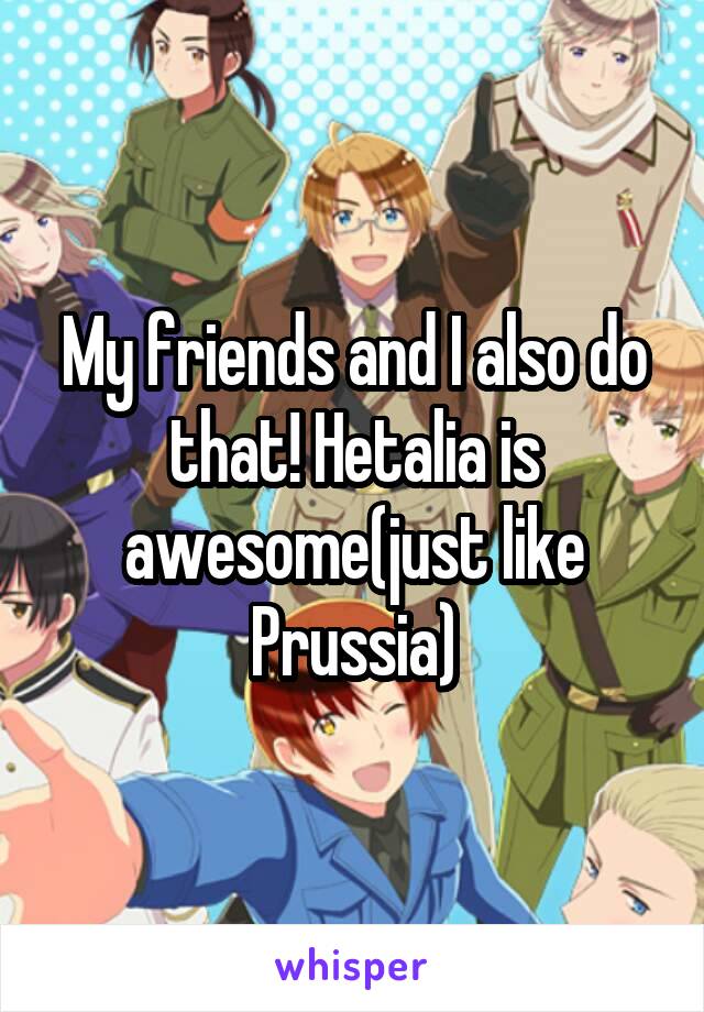 My friends and I also do that! Hetalia is awesome(just like Prussia)
