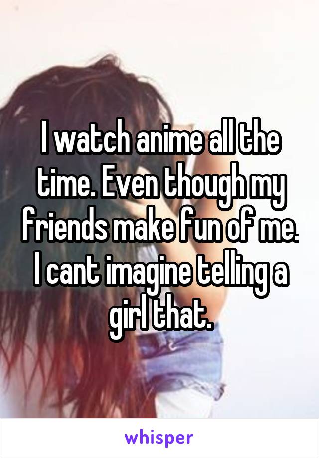 I watch anime all the time. Even though my friends make fun of me. I cant imagine telling a girl that.