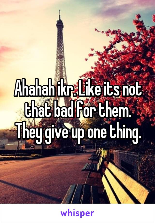 Ahahah ikr. Like its not that bad for them. They give up one thing.