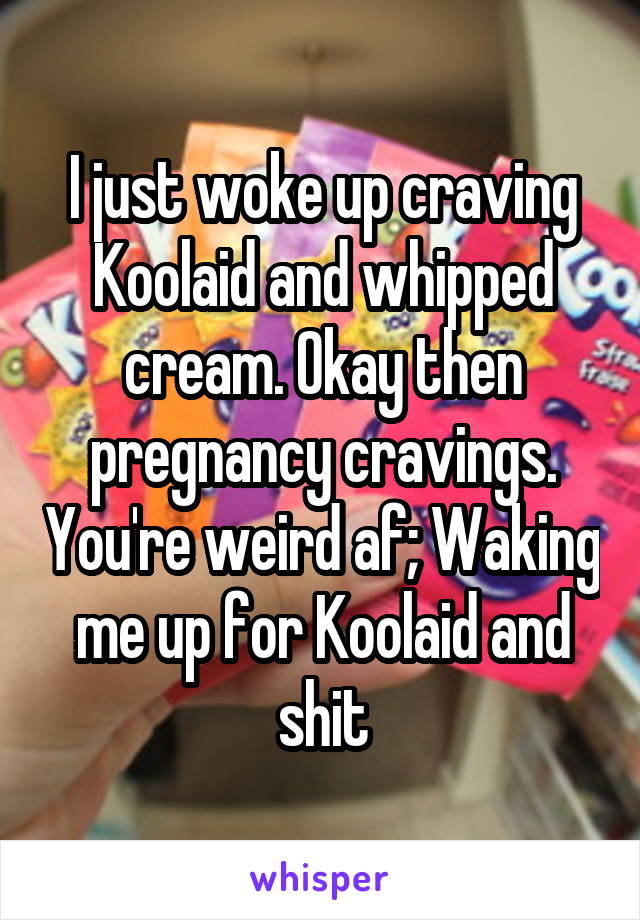 I just woke up craving Koolaid and whipped cream. Okay then pregnancy
cravings. You