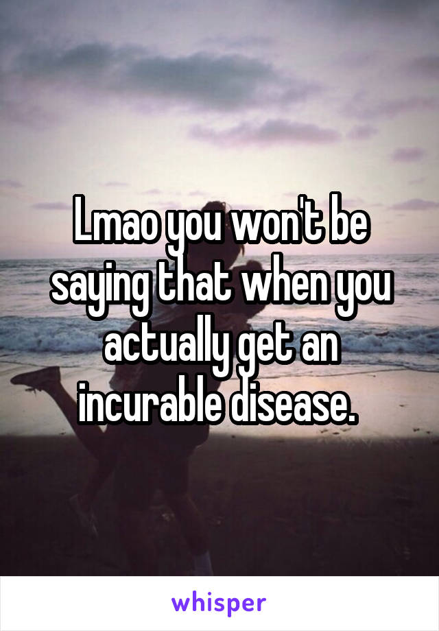 Lmao you won't be saying that when you actually get an incurable disease. 