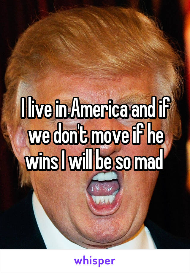 I live in America and if we don't move if he wins I will be so mad 