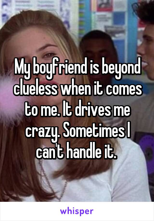 My boyfriend is beyond clueless when it comes to me. It drives me crazy. Sometimes I can't handle it. 