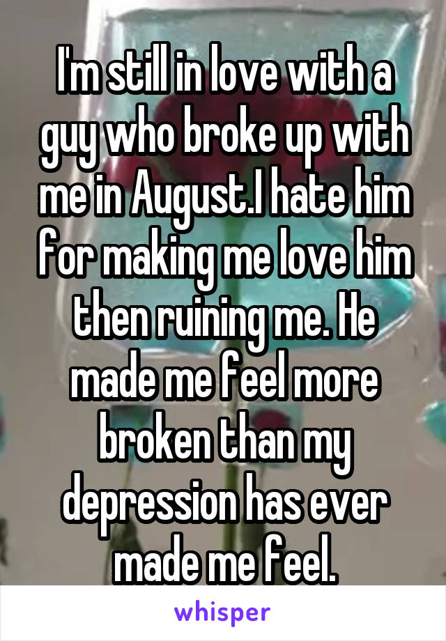 I'm still in love with a guy who broke up with me in August.I hate him for making me love him then ruining me. He made me feel more broken than my depression has ever made me feel.