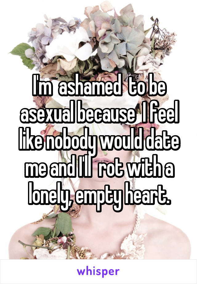 I'm  ashamed  to be asexual because  I feel like nobody would date me and I'll  rot with a lonely, empty heart.