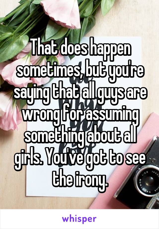 That does happen sometimes, but you're saying that all guys are wrong for assuming something about all girls. You've got to see the irony.