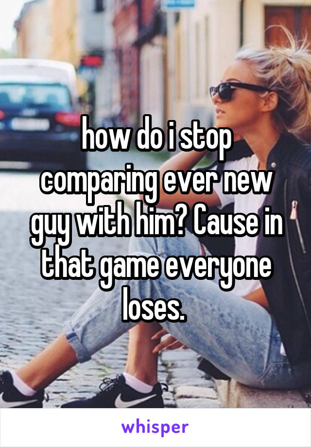 how do i stop comparing ever new guy with him? Cause in that game everyone loses. 