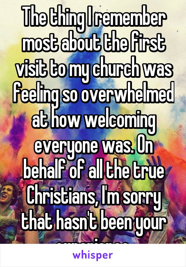 The thing I remember most about the first visit to my church was feeling so overwhelmed at how welcoming everyone was. On behalf of all the true Christians, I'm sorry that hasn't been your experience.