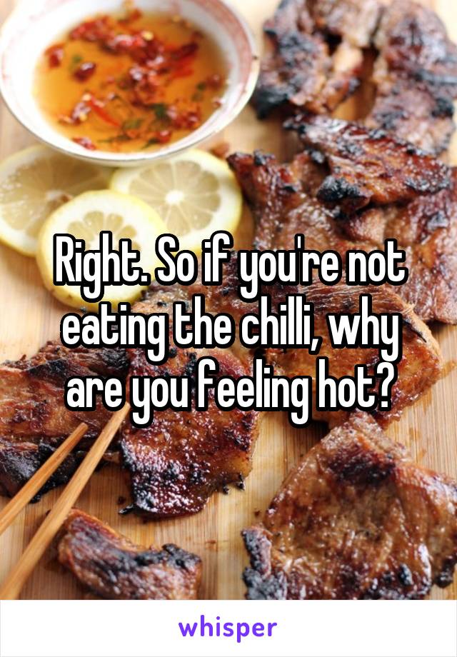 Right. So if you're not eating the chilli, why are you feeling hot?