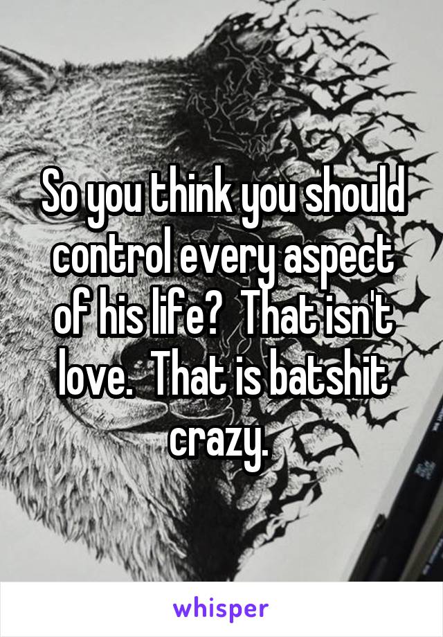 So you think you should control every aspect of his life?  That isn't love.  That is batshit crazy. 