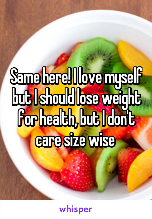 Same here! I love myself but I should lose weight for health, but I don't care size wise 