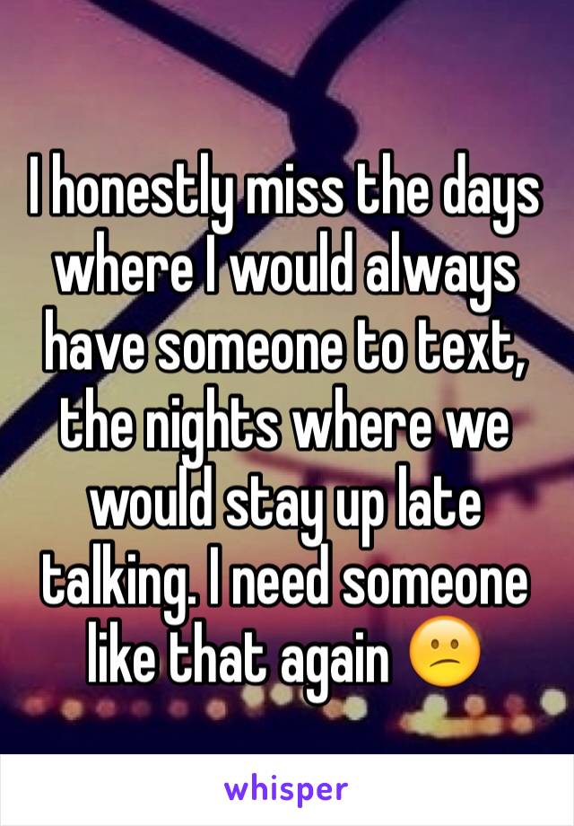 I honestly miss the days where I would always have someone to text, the nights where we would stay up late talking. I need someone like that again 😕