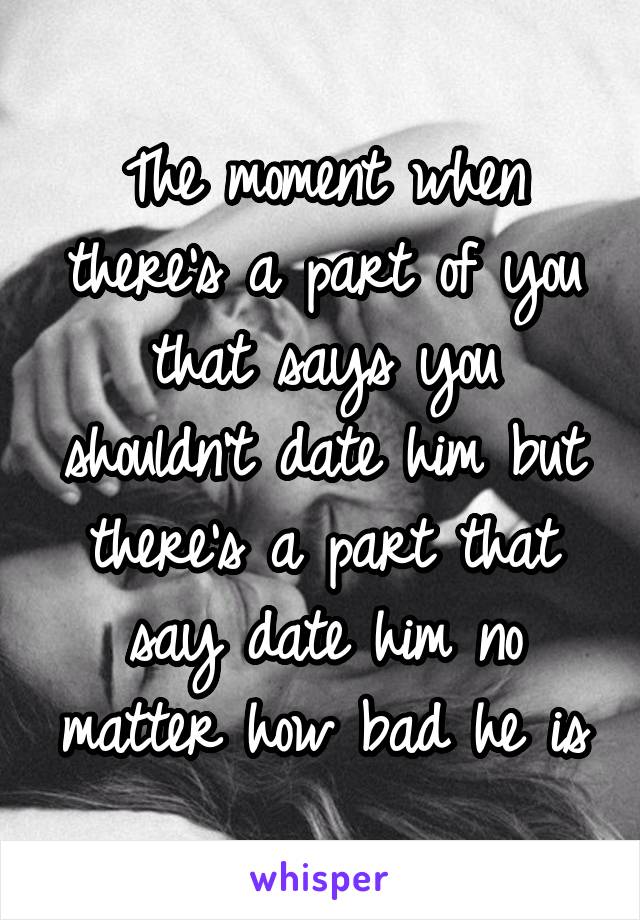 The moment when there's a part of you that says you shouldn't date him but there's a part that say date him no matter how bad he is