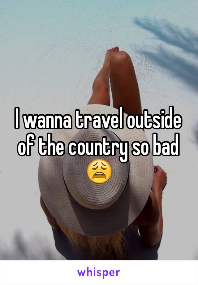 I wanna travel outside of the country so bad 😩