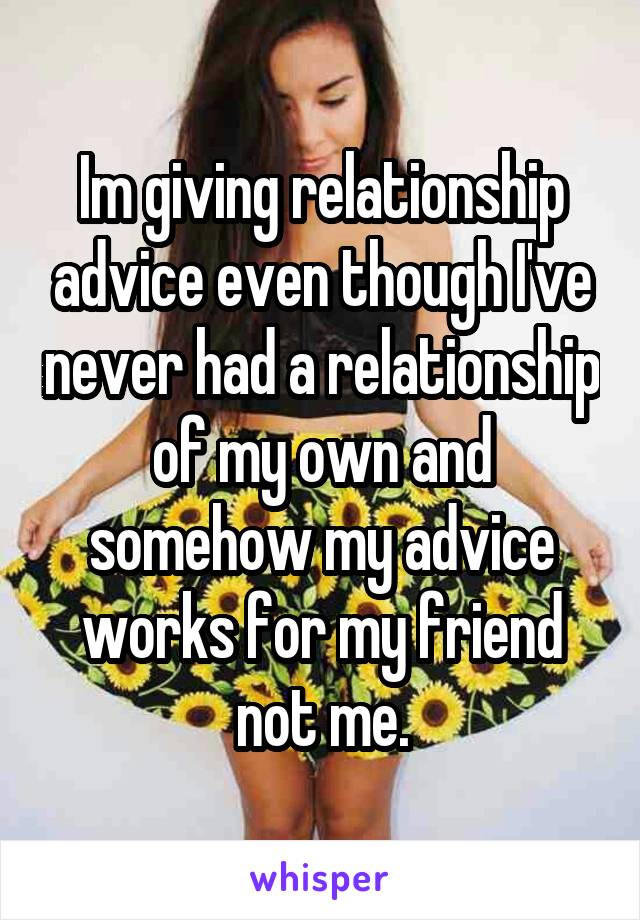 Im giving relationship advice even though I've never had a relationship of my own and somehow my advice works for my friend not me.