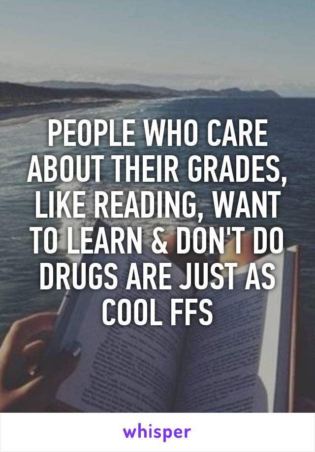 PEOPLE WHO CARE ABOUT THEIR GRADES, LIKE READING, WANT TO LEARN & DON'T DO DRUGS ARE JUST AS COOL FFS