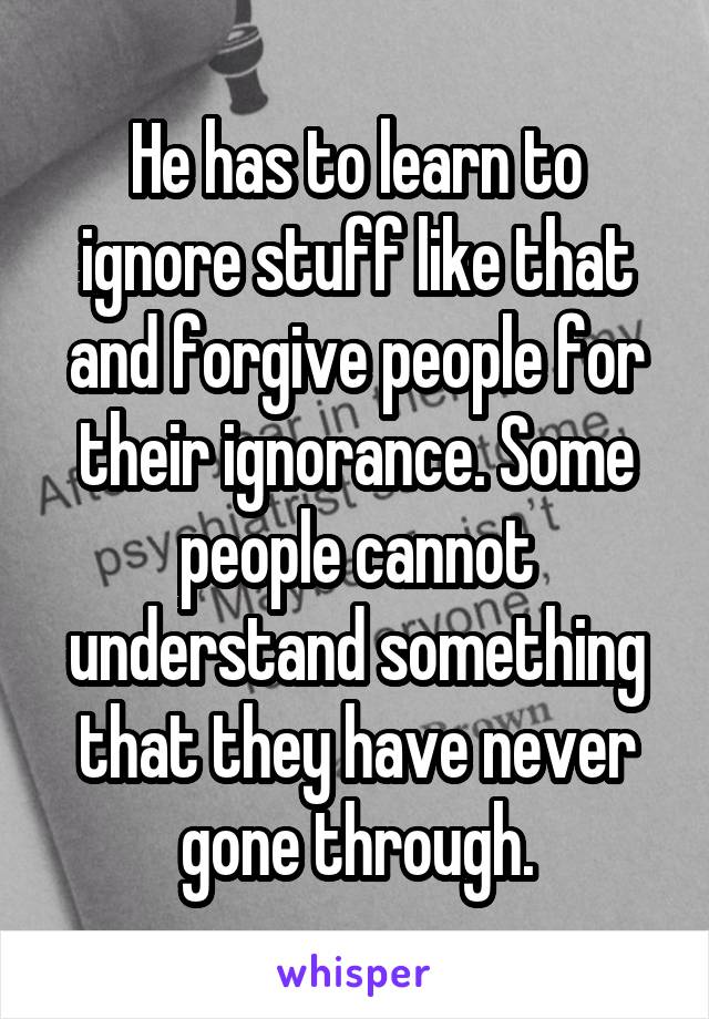 He has to learn to ignore stuff like that and forgive people for their ignorance. Some people cannot understand something that they have never gone through.