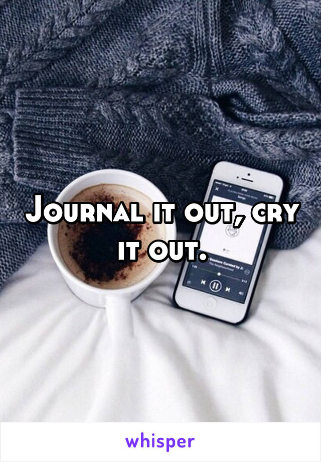 Journal it out, cry it out.