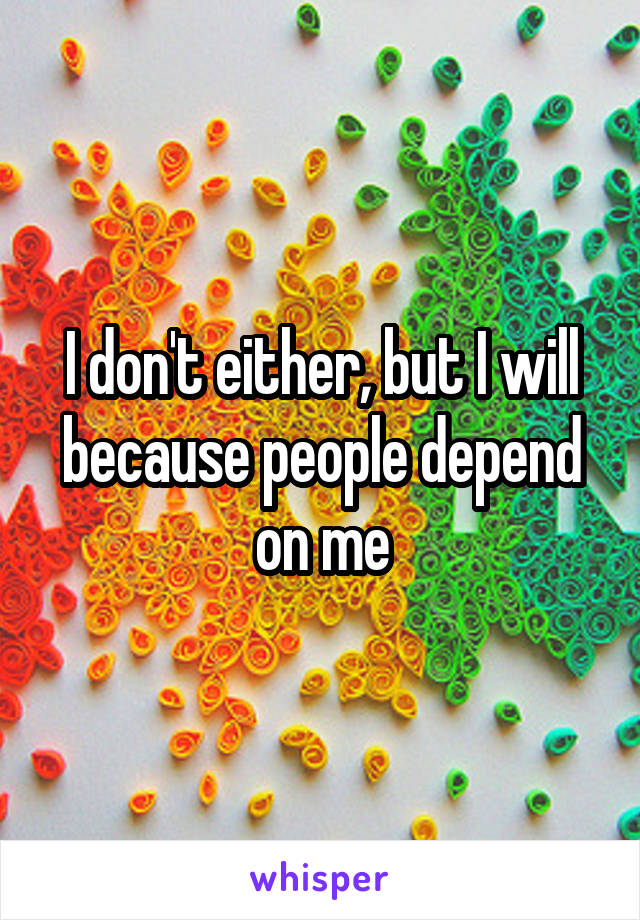 I don't either, but I will because people depend on me