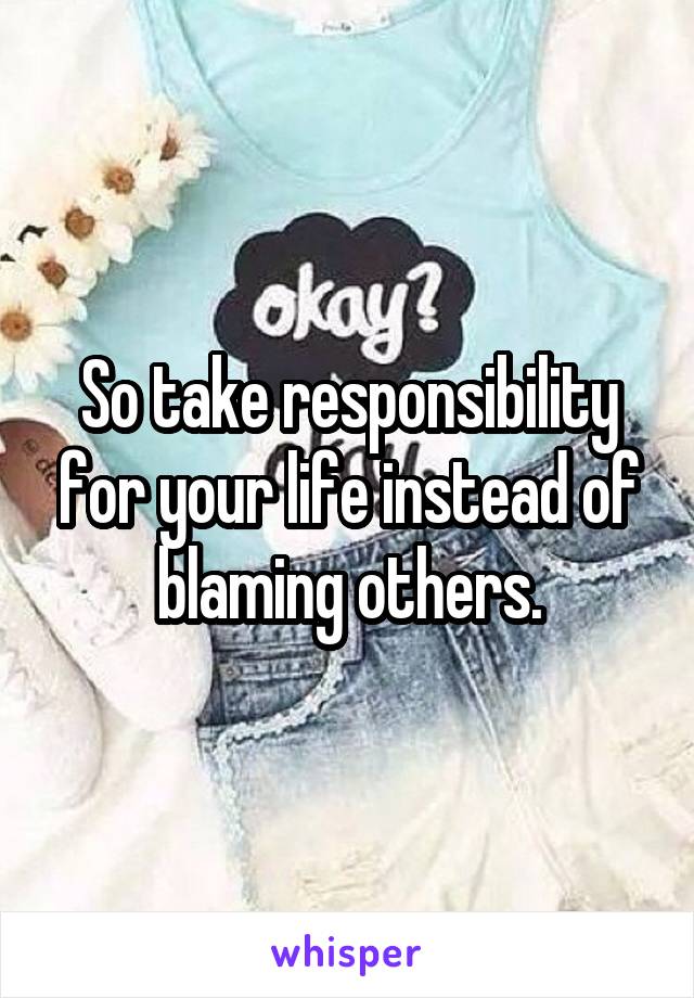 So take responsibility for your life instead of blaming others.