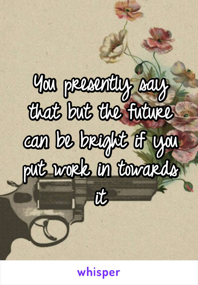 You presently say that but the future can be bright if you put work in towards it