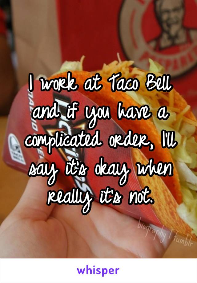 I work at Taco Bell and if you have a complicated order, I'll say it's okay when really it's not.
